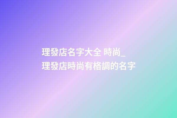 理發店名字大全 時尚_理發店時尚有格調的名字-第1張-店鋪起名-玄機派